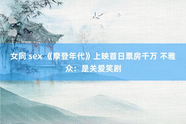 女同 sex 《摩登年代》上映首日票房千万 不雅众：是关爱笑剧