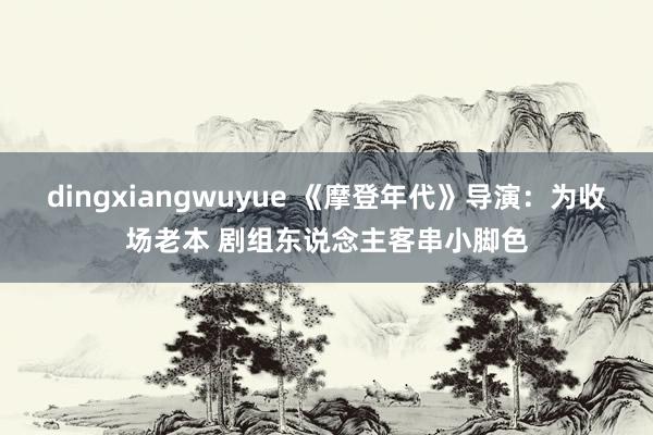 dingxiangwuyue 《摩登年代》导演：为收场老本 剧组东说念主客串小脚色