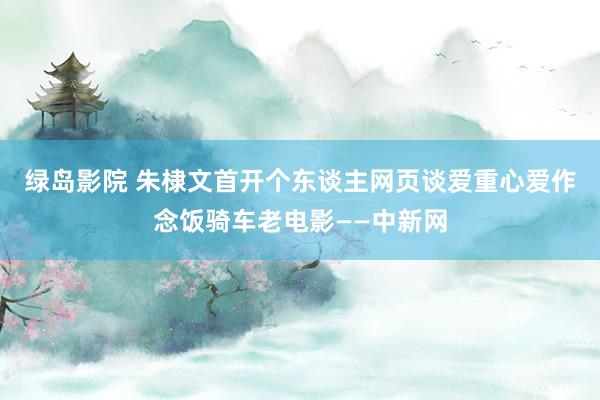 绿岛影院 朱棣文首开个东谈主网页谈爱重　心爱作念饭骑车老电影——中新网