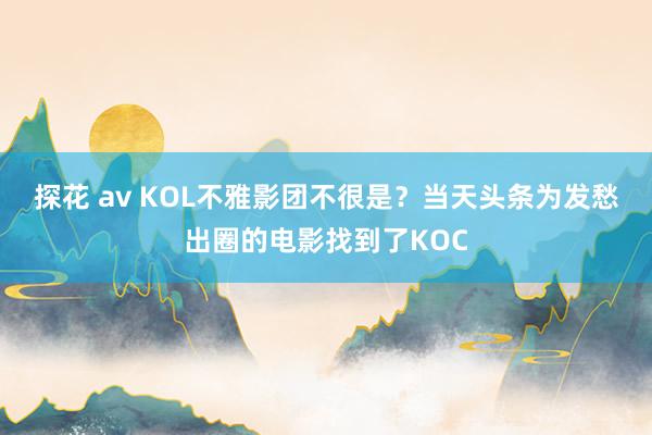 探花 av KOL不雅影团不很是？当天头条为发愁出圈的电影找到了KOC