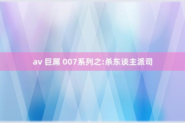 av 巨屌 007系列之:杀东谈主派司