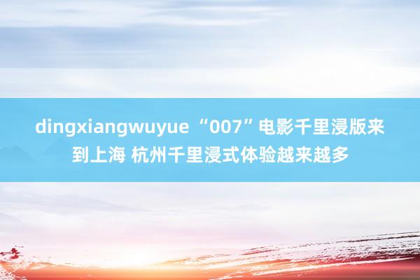 dingxiangwuyue “007”电影千里浸版来到上海 杭州千里浸式体验越来越多