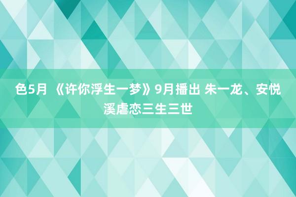 色5月 《许你浮生一梦》9月播出 朱一龙、安悦溪虐恋三生三世