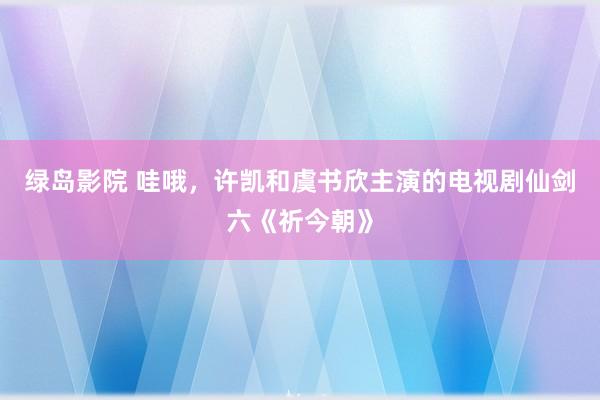 绿岛影院 哇哦，许凯和虞书欣主演的电视剧仙剑六《祈今朝》