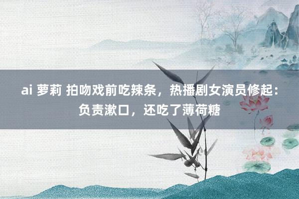 ai 萝莉 拍吻戏前吃辣条，热播剧女演员修起：负责漱口，还吃了薄荷糖