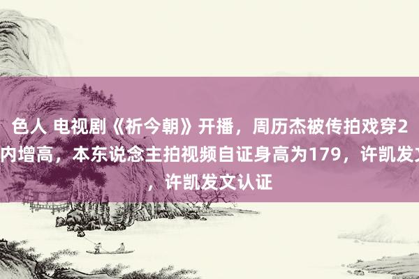 色人 电视剧《祈今朝》开播，周历杰被传拍戏穿20厘米内增高，本东说念主拍视频自证身高为179，许凯发文认证