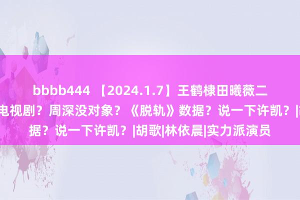 bbbb444 【2024.1.7】王鹤棣田曦薇二搭当代剧？朱一龙不拍电视剧？周深没对象？《脱轨》数据？说一下许凯？|胡歌|林依晨|实力派演员