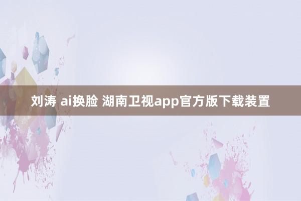 刘涛 ai换脸 湖南卫视app官方版下载装置