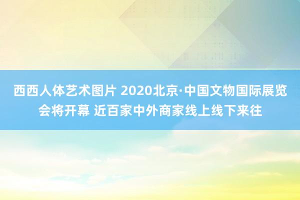 西西人体艺术图片 2020北京·中国文物国际展览会将开幕 近百家中外商家线上线下来往