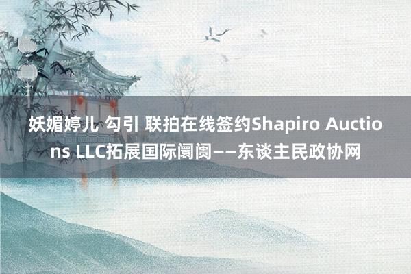 妖媚婷儿 勾引 联拍在线签约Shapiro Auctions LLC拓展国际阛阓——东谈主民政协网