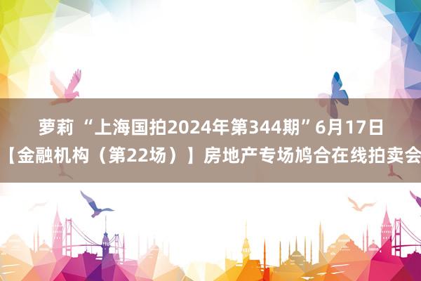 萝莉 “上海国拍2024年第344期”6月17日【金融机构（第22场）】房地产专场鸠合在线拍卖会