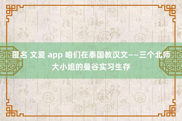 匿名 文爱 app 咱们在泰国教汉文——三个北师大小姐的曼谷实习生存