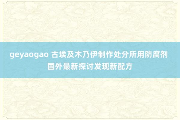 geyaogao 古埃及木乃伊制作处分所用防腐剂 国外最新探讨发现新配方