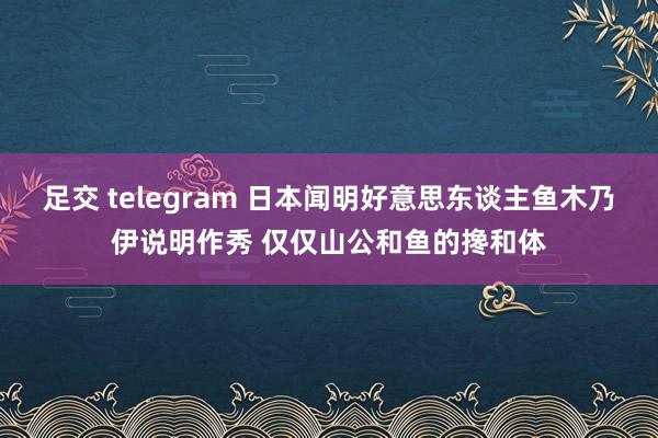 足交 telegram 日本闻明好意思东谈主鱼木乃伊说明作秀 仅仅山公和鱼的搀和体