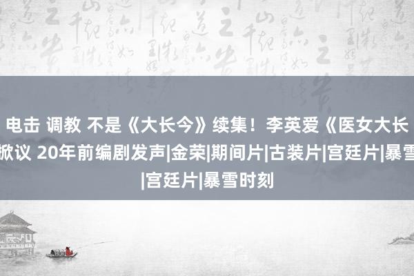 电击 调教 不是《大长今》续集！李英爱《医女大长今》掀议 20年前编剧发声|金荣|期间片|古装片|宫廷片|暴雪时刻