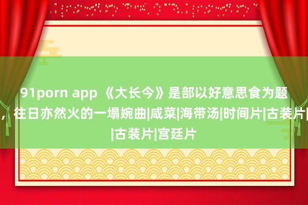 91porn app 《大长今》是部以好意思食为题材的剧，往日亦然火的一塌婉曲|咸菜|海带汤|时间片|古装片|宫廷片