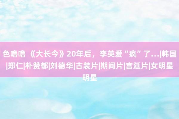 色噜噜 《大长今》20年后，李英爱“疯”了…|韩国|郑仁|朴赞郁|刘德华|古装片|期间片|宫廷片|女明星