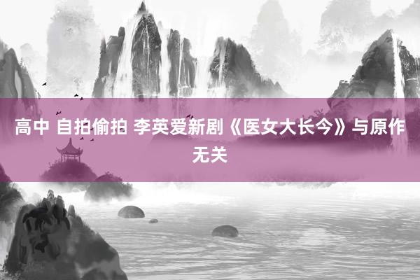 高中 自拍偷拍 李英爱新剧《医女大长今》与原作无关